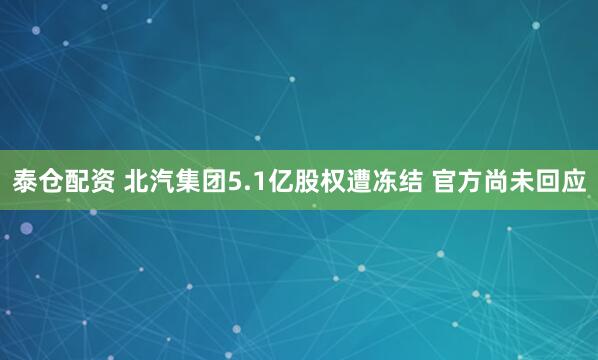 泰仓配资 北汽集团5.1亿股权遭冻结 官方尚未回应
