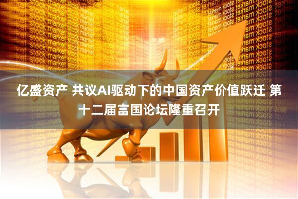 亿盛资产 共议AI驱动下的中国资产价值跃迁 第十二届富国论坛隆重召开