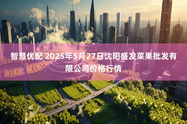 智慧优配 2025年5月27日沈阳盛发菜果批发有限公司价格行情