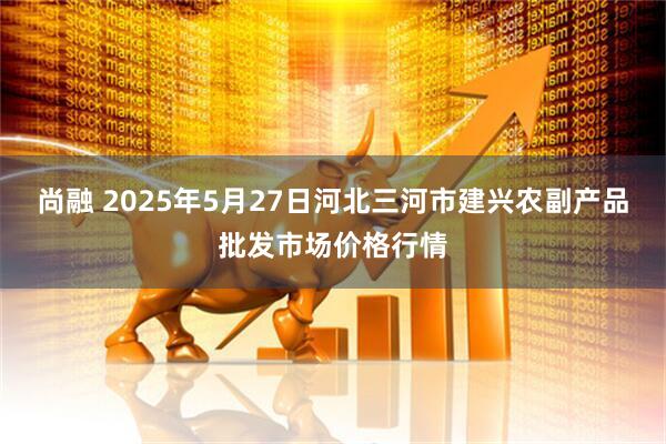 尚融 2025年5月27日河北三河市建兴农副产品批发市场价格行情