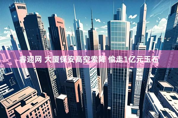 睿迎网 大厦保安高空索降 偷走1亿元玉石