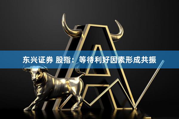 东兴证券 股指：等待利好因素形成共振