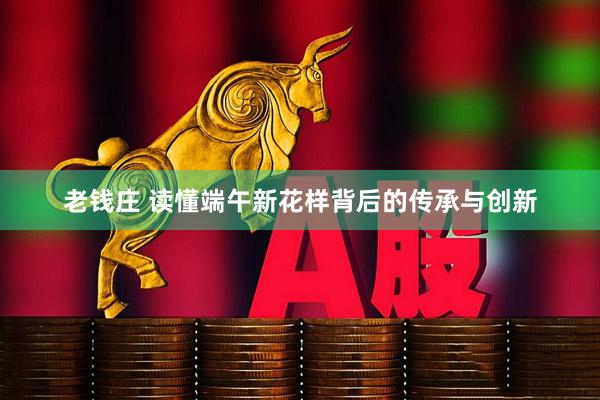 老钱庄 读懂端午新花样背后的传承与创新