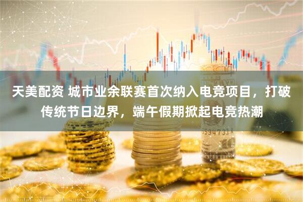 天美配资 城市业余联赛首次纳入电竞项目，打破传统节日边界，端午假期掀起电竞热潮