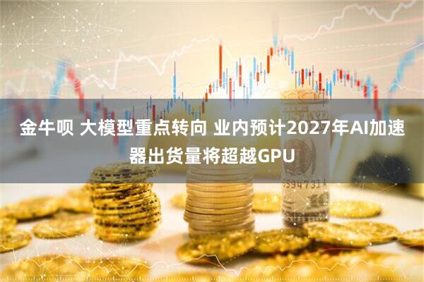 金牛呗 大模型重点转向 业内预计2027年AI加速器出货量将超越GPU
