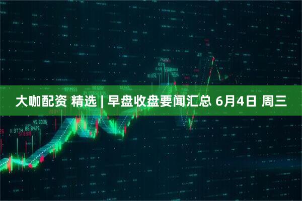 大咖配资 精选 | 早盘收盘要闻汇总 6月4日 周三