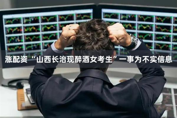 涨配资 “山西长治现醉酒女考生”一事为不实信息