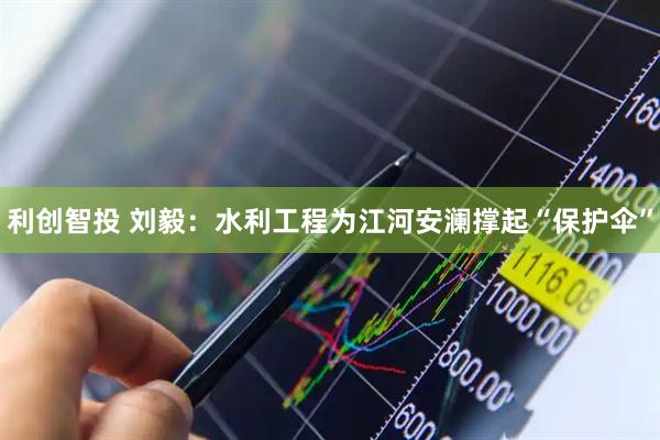利创智投 刘毅：水利工程为江河安澜撑起“保护伞”
