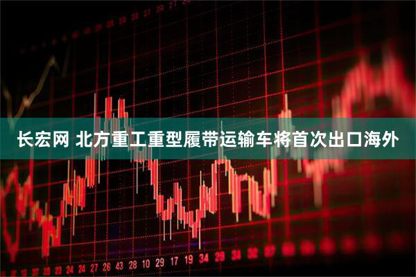 长宏网 北方重工重型履带运输车将首次出口海外
