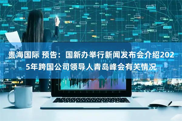 贵海国际 预告：国新办举行新闻发布会介绍2025年跨国公司领导人青岛峰会有关情况