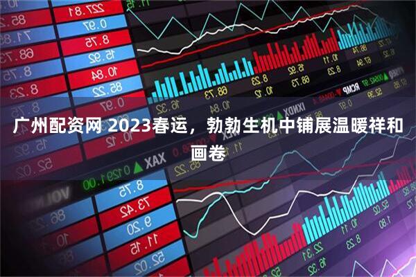 广州配资网 2023春运，勃勃生机中铺展温暖祥和画卷
