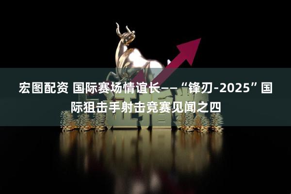 宏图配资 国际赛场情谊长——“锋刃-2025”国际狙击手射击竞赛见闻之四