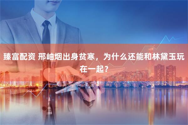 臻富配资 邢岫烟出身贫寒，为什么还能和林黛玉玩在一起？