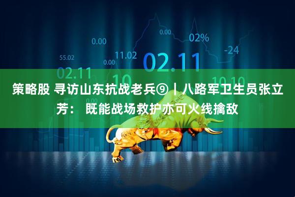 策略股 寻访山东抗战老兵⑨｜八路军卫生员张立芳： 既能战场救护亦可火线擒敌