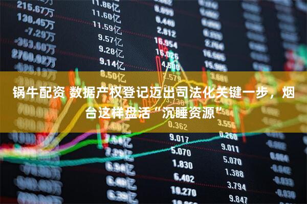 锅牛配资 数据产权登记迈出司法化关键一步，烟台这样盘活“沉睡资源”