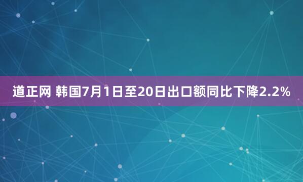 道正网 韩国7月1日至20日出口额同比下降2.2%