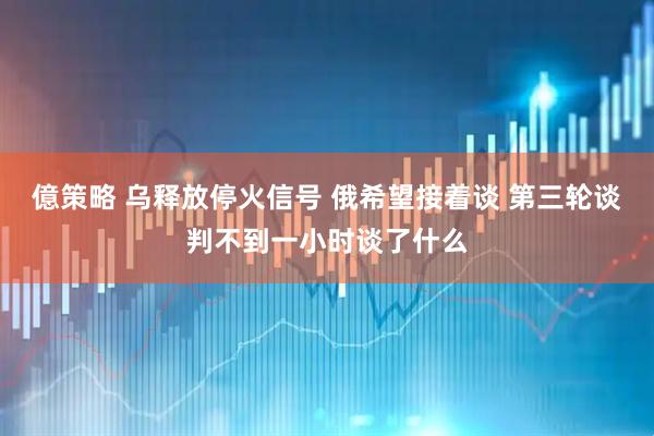 億策略 乌释放停火信号 俄希望接着谈 第三轮谈判不到一小时谈了什么