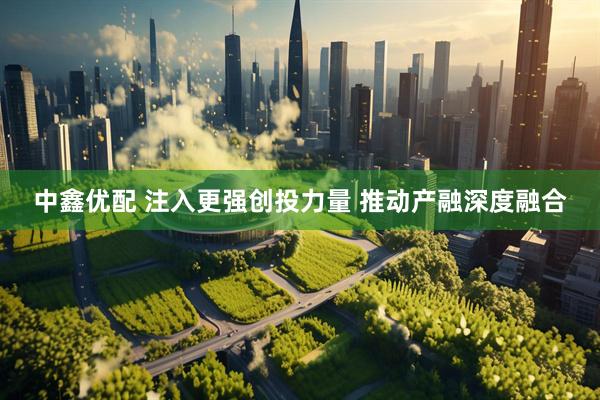 中鑫优配 注入更强创投力量 推动产融深度融合