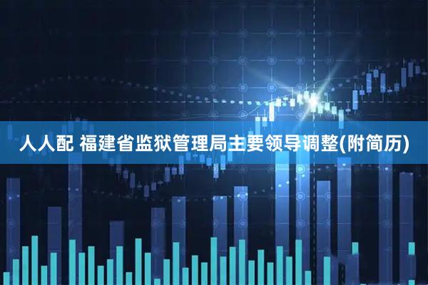 人人配 福建省监狱管理局主要领导调整(附简历)