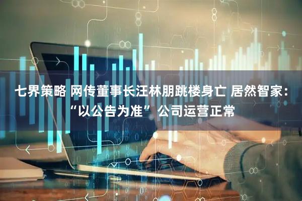 七界策略 网传董事长汪林朋跳楼身亡 居然智家：“以公告为准” 公司运营正常