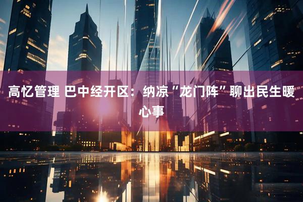 高忆管理 巴中经开区：纳凉“龙门阵”聊出民生暖心事