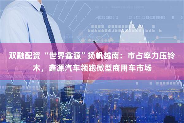 双融配资 “世界鑫源”扬帆越南：市占率力压铃木，鑫源汽车领跑微型商用车市场