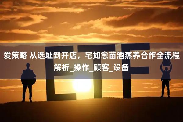 爱策略 从选址到开店，宅如愈苗酒蒸养合作全流程解析_操作_顾客_设备