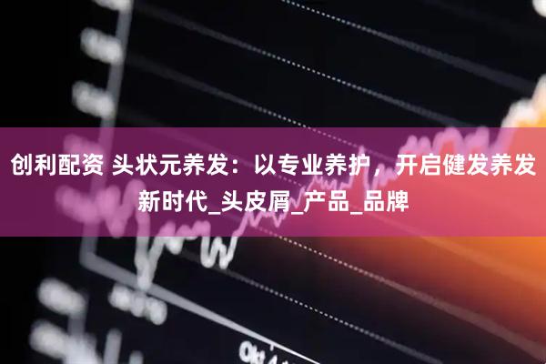 创利配资 头状元养发：以专业养护，开启健发养发新时代_头皮屑_产品_品牌