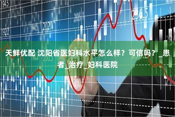 天鲜优配 沈阳省医妇科水平怎么样？可信吗？_患者_治疗_妇科医院