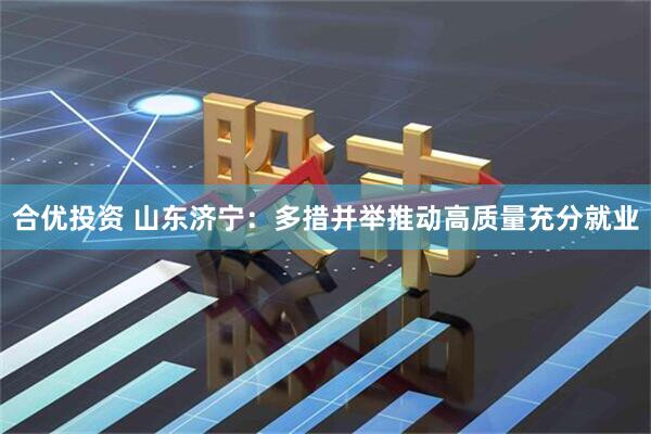 合优投资 山东济宁：多措并举推动高质量充分就业