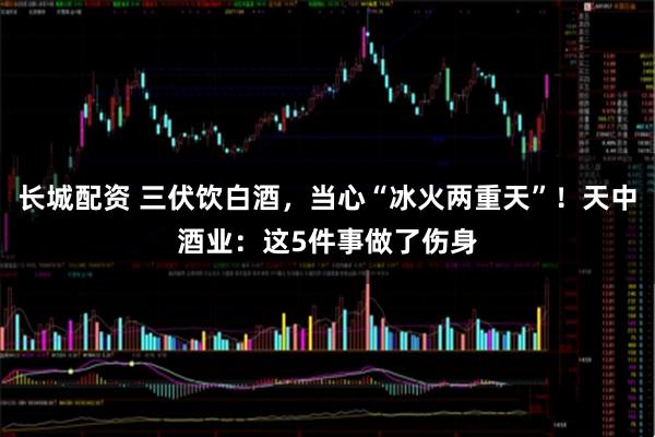 长城配资 三伏饮白酒，当心“冰火两重天”！天中酒业：这5件事做了伤身