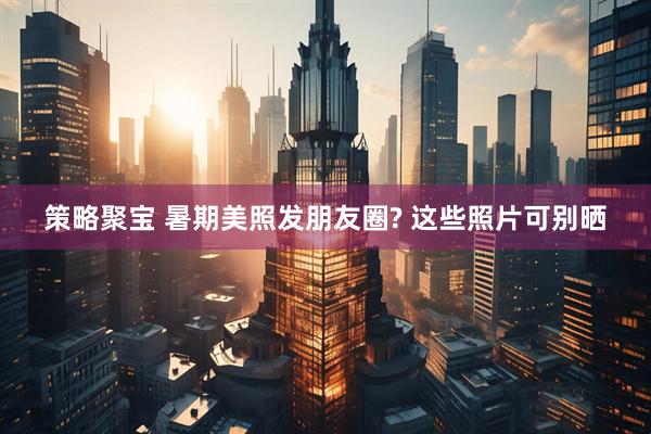 策略聚宝 暑期美照发朋友圈? 这些照片可别晒