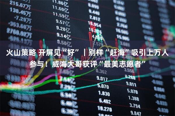 火山策略 开屏见“好”｜别样“赶海”吸引上万人参与！威海大哥获评“最美志愿者”