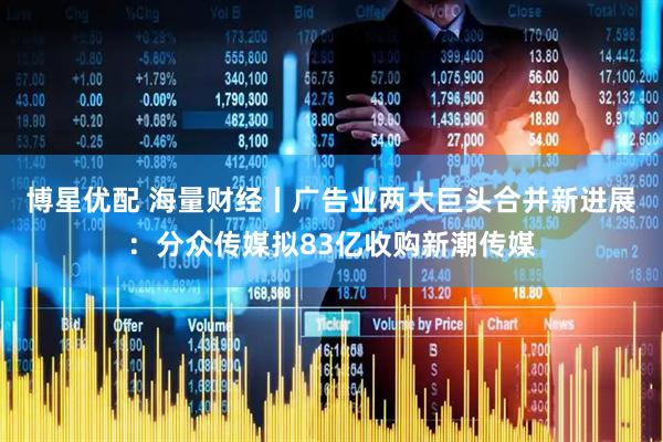 博星优配 海量财经丨广告业两大巨头合并新进展：分众传媒拟83亿收购新潮传媒