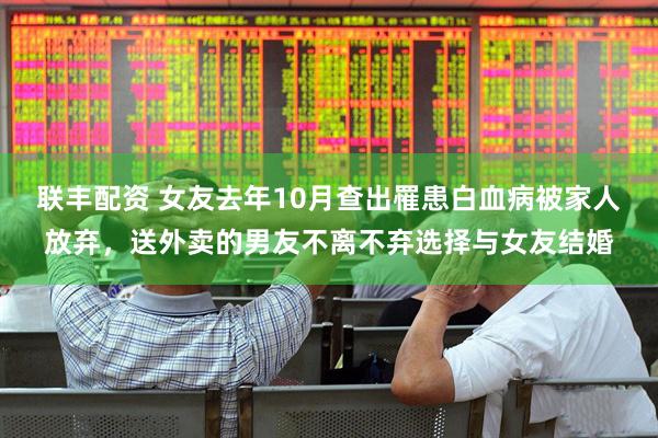 联丰配资 女友去年10月查出罹患白血病被家人放弃，送外卖的男友不离不弃选择与女友结婚