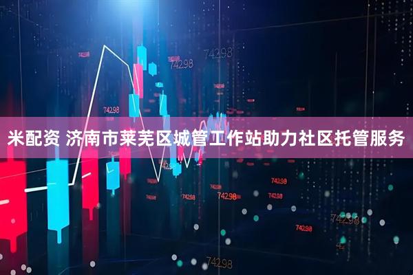 米配资 济南市莱芜区城管工作站助力社区托管服务