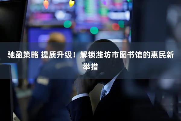 驰盈策略 提质升级！解锁潍坊市图书馆的惠民新举措