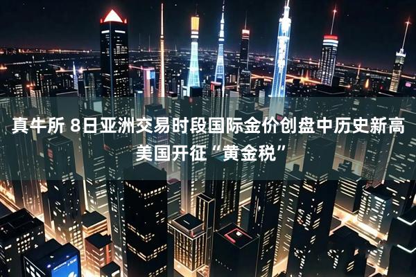 真牛所 8日亚洲交易时段国际金价创盘中历史新高 美国开征“黄金税”