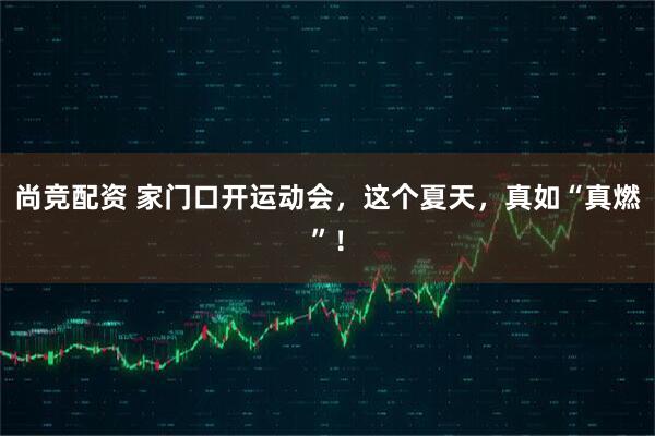 尚竞配资 家门口开运动会，这个夏天，真如“真燃”！