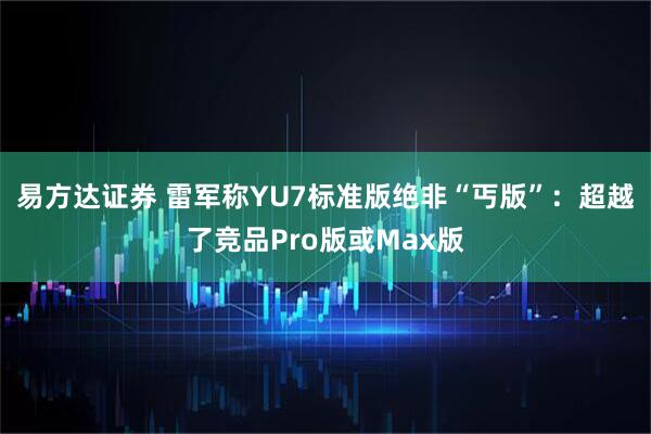 易方达证券 雷军称YU7标准版绝非“丐版”：超越了竞品Pro版或Max版
