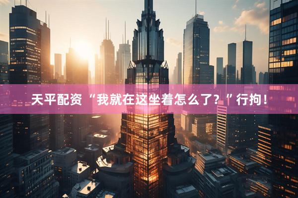 天平配资 “我就在这坐着怎么了？”行拘！