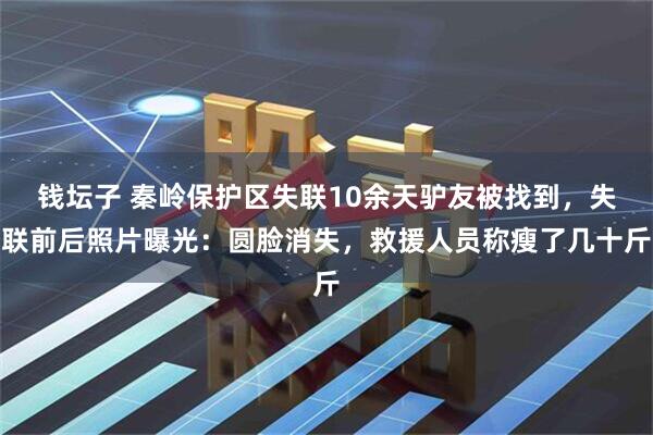 钱坛子 秦岭保护区失联10余天驴友被找到，失联前后照片曝光：圆脸消失，救援人员称瘦了几十斤