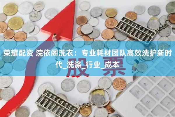 荣耀配资 浣依阁洗衣：专业耗材团队高效洗护新时代_洗涤_行业_成本