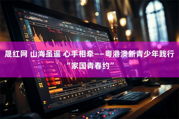 晟红网 山海虽遥 心手相牵——粤港澳新青少年践行“家国青春约”