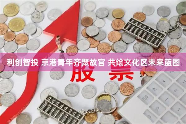 利创智投 京港青年齐聚故宫 共绘文化区未来蓝图