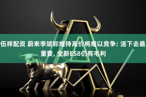 伍祥配资 蔚来李斌称维持高价将难以竞争: 活下去最重要, 全新ES8仍有毛利