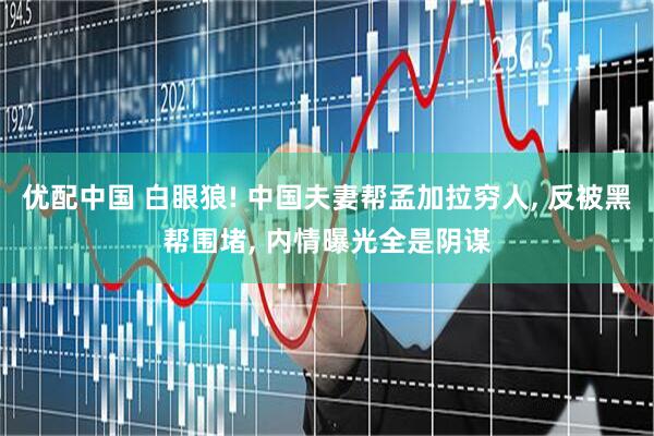 优配中国 白眼狼! 中国夫妻帮孟加拉穷人, 反被黑帮围堵, 内情曝光全是阴谋