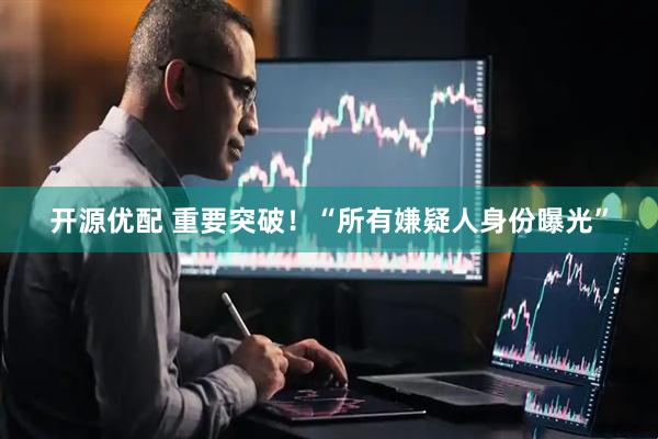 开源优配 重要突破！“所有嫌疑人身份曝光”