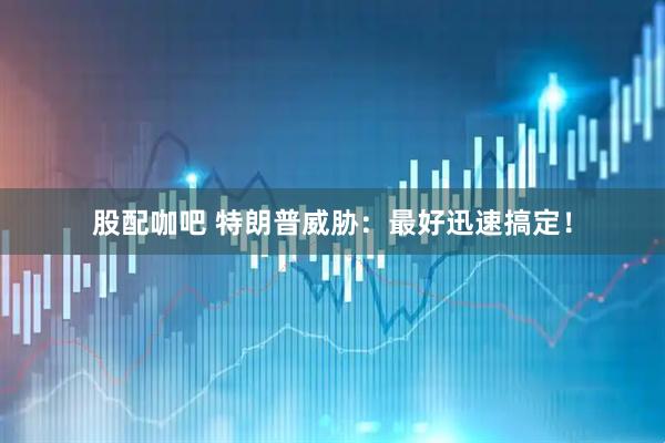 股配咖吧 特朗普威胁：最好迅速搞定！