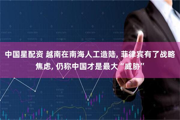 中国星配资 越南在南海人工造陆, 菲律宾有了战略焦虑, 仍称中国才是最大“威胁”
